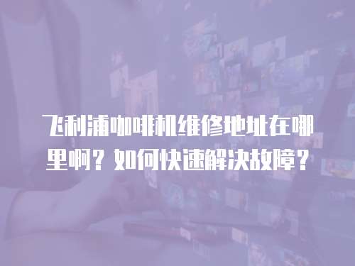 飛利浦咖啡機(jī)維修地址在哪里啊？如何快速解決故障？