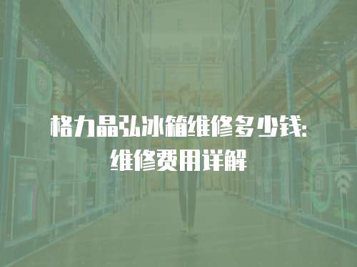 格力晶弘冰箱維修多少錢：維修費用詳解