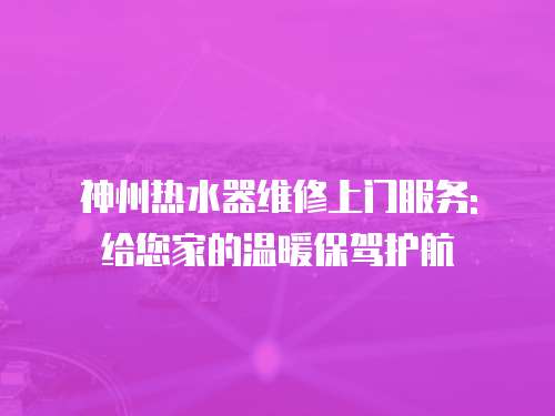 神州熱水器維修上門服務: 給您家的溫暖保駕護航