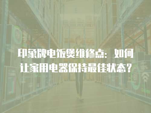 印象牌電飯煲維修點：如何讓家用電器保持最佳狀態？