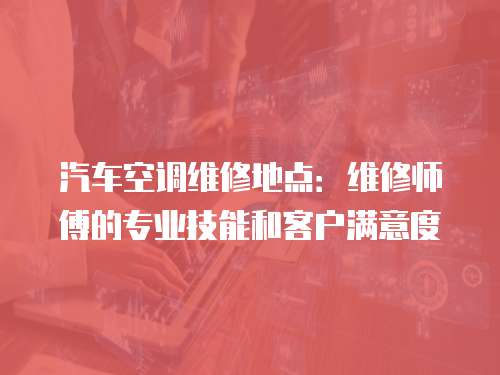 汽車空調維修地點：維修師傅的專業技能和客戶滿意度