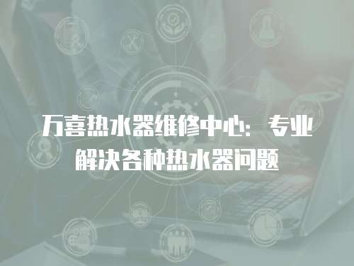 萬喜熱水器維修中心：專業解決各種熱水器問題