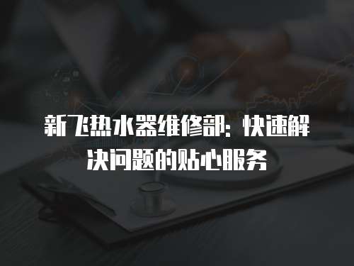 新飛熱水器維修部: 快速解決問題的貼心服務(wù)
