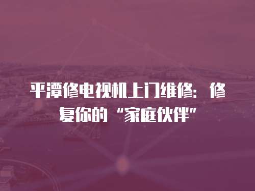 平潭修電視機上門維修：修復你的“家庭伙伴”