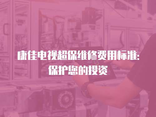 康佳電視超保維修費用標準：保護您的投資