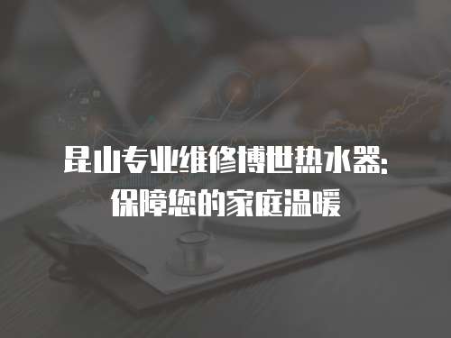 昆山專業(yè)維修博世熱水器: 保障您的家庭溫暖