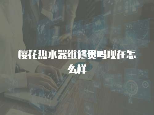 櫻花熱水器維修貴嗎現(xiàn)在怎么樣