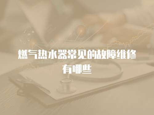 燃氣熱水器常見的故障維修有哪些