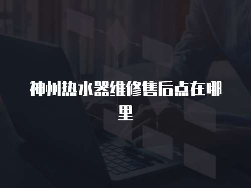 神州熱水器維修售后點在哪里