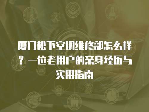 廈門(mén)松下空調(diào)維修部怎么樣？一位老用戶的親身經(jīng)歷與實(shí)用指南