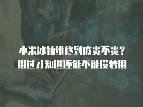 小米冰箱維修到底貴不貴？用過才知道還能不能接著用