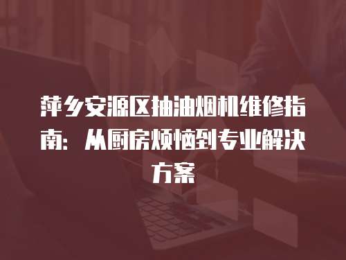萍鄉(xiāng)安源區(qū)抽油煙機(jī)維修指南：從廚房煩惱到專業(yè)解決方案