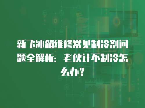 新飛冰箱維修常見制冷劑問(wèn)題全解析：老伙計(jì)不制冷怎么辦？