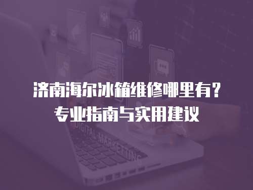 濟(jì)南海爾冰箱維修哪里有？專業(yè)指南與實用建議