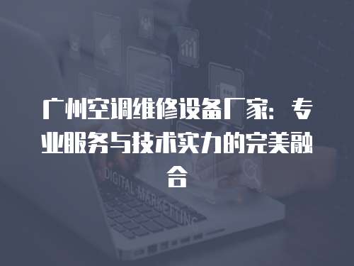 廣州空調維修設備廠家：專業服務與技術實力的完美融合