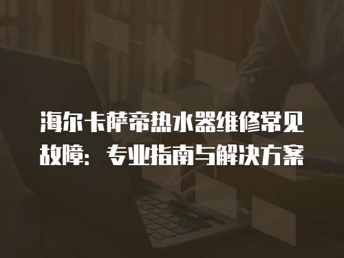 海爾卡薩帝熱水器維修常見故障：專業(yè)指南與解決方案