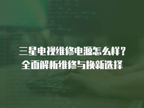 三星電視維修電源怎么樣？全面解析維修與換新選擇