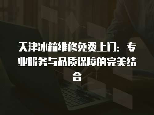 天津冰箱維修免費上門：專業服務與品質保障的完美結合