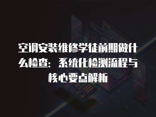空調安裝維修學徒前期做什么檢查：系統化檢測流程與核心要點解析