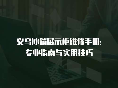義烏冰箱展示柜維修手冊：專業指南與實用技巧
