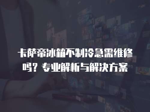 卡薩帝冰箱不制冷急需維修嗎？專業解析與解決方案