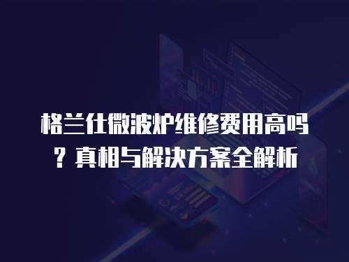 格蘭仕微波爐維修費(fèi)用高嗎？真相與解決方案全解析
