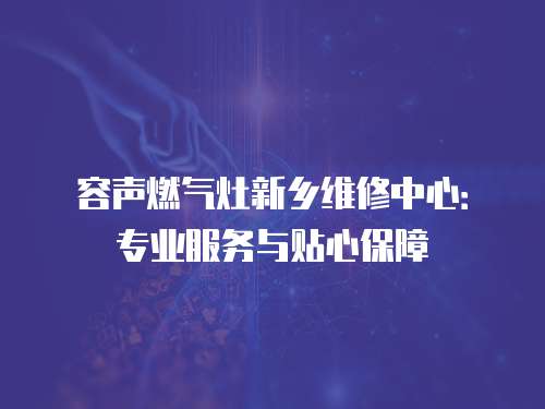 容聲燃?xì)庠钚锣l(xiāng)維修中心：專業(yè)服務(wù)與貼心保障