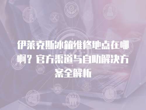 伊萊克斯冰箱維修地點(diǎn)在哪??？官方渠道與自助解決方案全解析