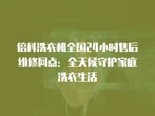 倍科洗衣機全國24小時售后維修網點：全天候守護家庭洗衣生活