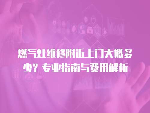 燃氣灶維修附近上門大概多少？專業指南與費用解析