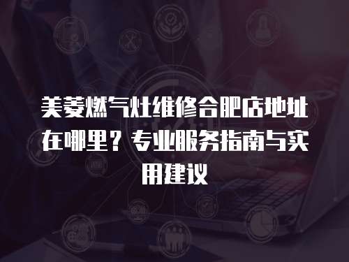 美菱燃氣灶維修合肥店地址在哪里？專業服務指南與實用建議