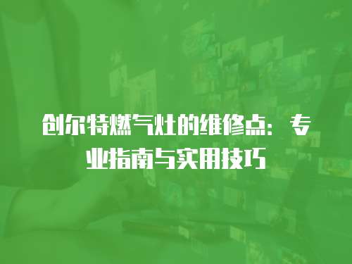 創(chuàng)爾特燃?xì)庠畹木S修點(diǎn)：專業(yè)指南與實(shí)用技巧