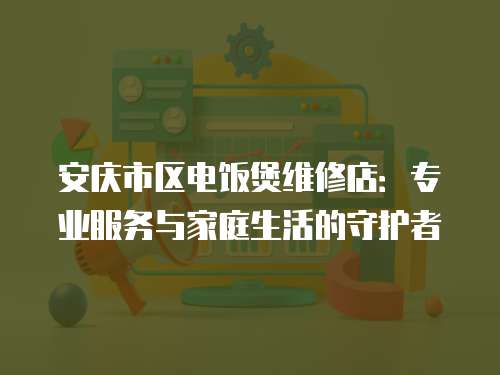 安慶市區(qū)電飯煲維修店：專業(yè)服務與家庭生活的守護者