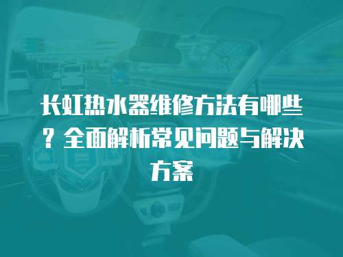 長虹熱水器維修方法有哪些？全面解析常見問題與解決方案