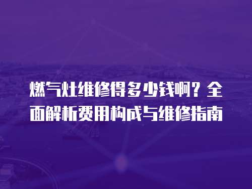 燃氣灶維修得多少錢啊？全面解析費用構成與維修指南