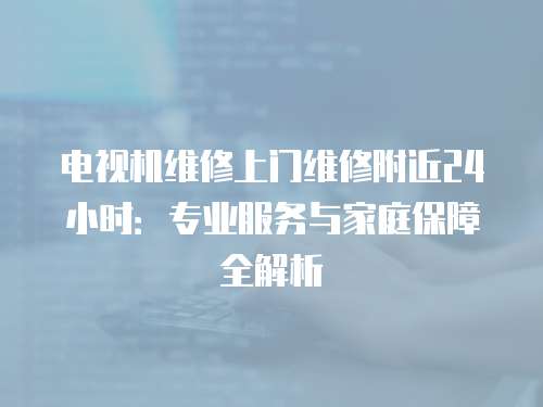 電視機維修上門維修附近24小時：專業(yè)服務(wù)與家庭保障全解析