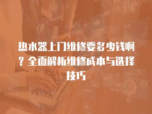 熱水器上門維修要多少錢啊？全面解析維修成本與選擇技巧