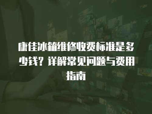 康佳冰箱維修收費(fèi)標(biāo)準(zhǔn)是多少錢？詳解常見問題與費(fèi)用指南