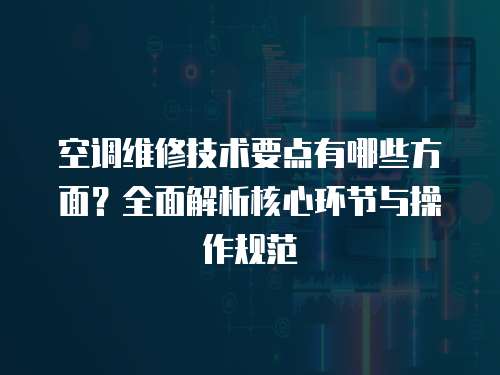 空調(diào)維修技術(shù)要點(diǎn)有哪些方面？全面解析核心環(huán)節(jié)與操作規(guī)范