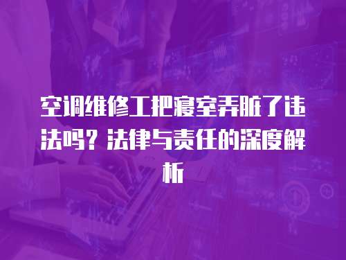 空調維修工把寢室弄臟了違法嗎？法律與責任的深度解析