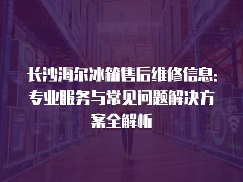 長沙海爾冰箱售后維修信息：專業服務與常見問題解決方案全解析