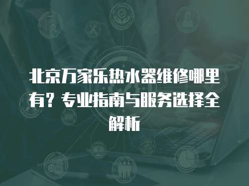 北京萬家樂熱水器維修哪里有？專業指南與服務選擇全解析
