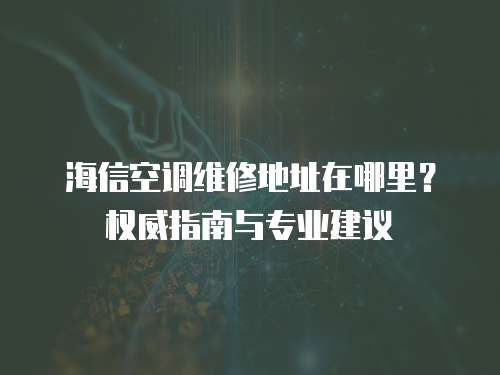 海信空調維修地址在哪里？權威指南與專業建議