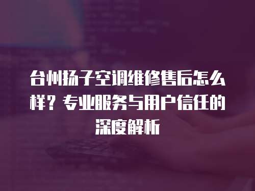 臺州揚子空調維修售后怎么樣？專業服務與用戶信任的深度解析