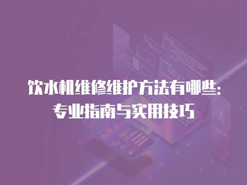 飲水機(jī)維修維護(hù)方法有哪些：專業(yè)指南與實用技巧
