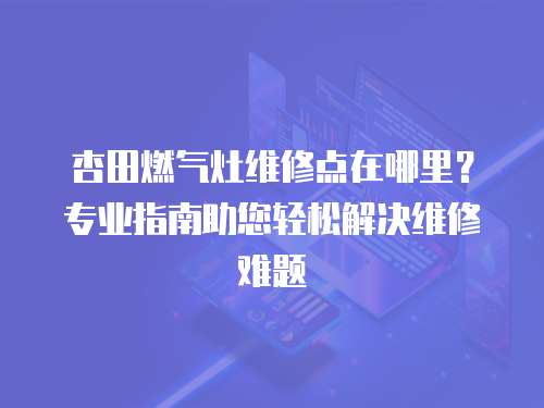 杏田燃?xì)庠罹S修點(diǎn)在哪里？專業(yè)指南助您輕松解決維修難題