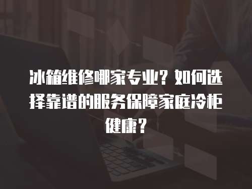 冰箱維修哪家專業(yè)？如何選擇靠譜的服務保障家庭冷柜健康？