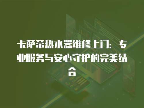 卡薩帝熱水器維修上門：專業服務與安心守護的完美結合
