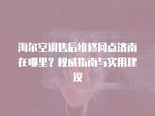 海爾空調(diào)售后維修網(wǎng)點(diǎn)濟(jì)南在哪里？權(quán)威指南與實(shí)用建議