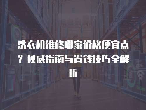 洗衣機維修哪家價格便宜點？權威指南與省錢技巧全解析